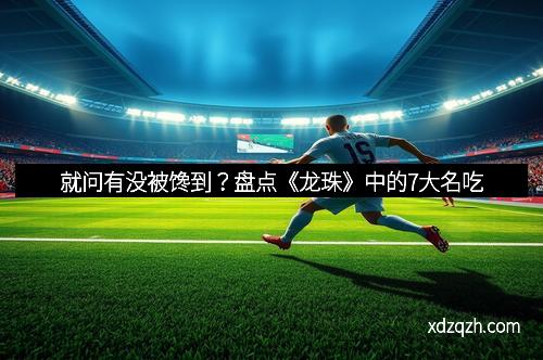 就问有没被馋到？盘点《龙珠》中的7大名吃