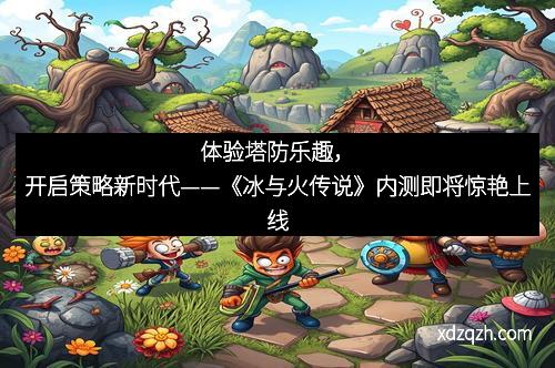 体验塔防乐趣，开启策略新时代——《冰与火传说》内测即将惊艳上线